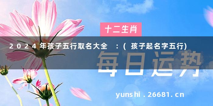 2024年孩子五行取名大全 :(孩子起名字五行)